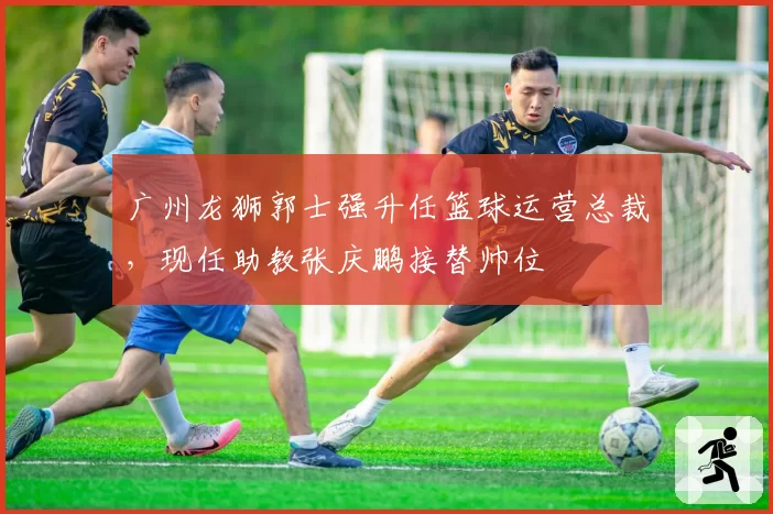 广州龙狮郭士强升任篮球运营总裁，现任助教张庆鹏接替帅位