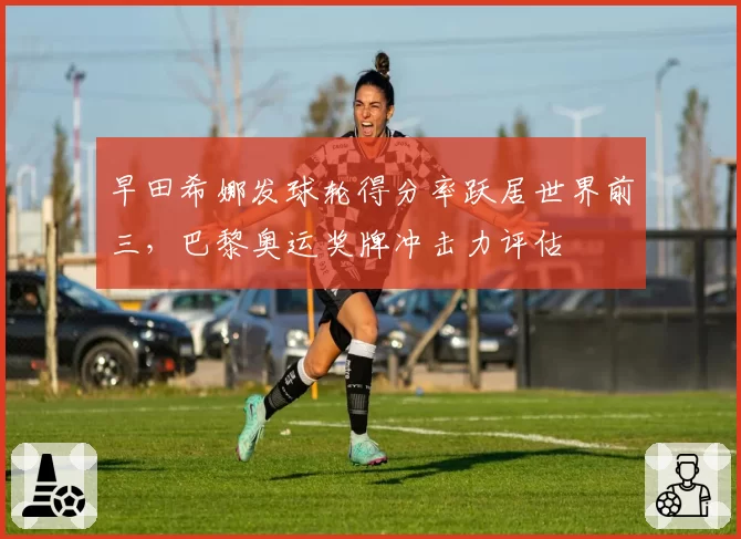 早田希娜发球轮得分率跃居世界前三，巴黎奥运奖牌冲击力评估