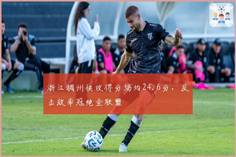 浙江稠州快攻得分场均24.6分，反击效率冠绝全联盟