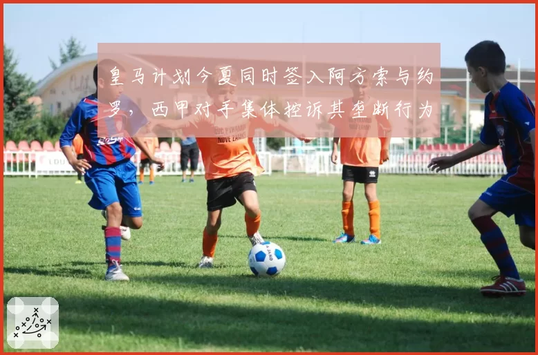 皇马计划今夏同时签入阿方索与约罗,西甲对手集体控诉其垄断行为