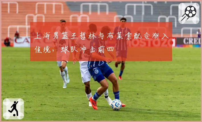 上海男篮王哲林与布莱索配合渐入佳境，球队冲击前四