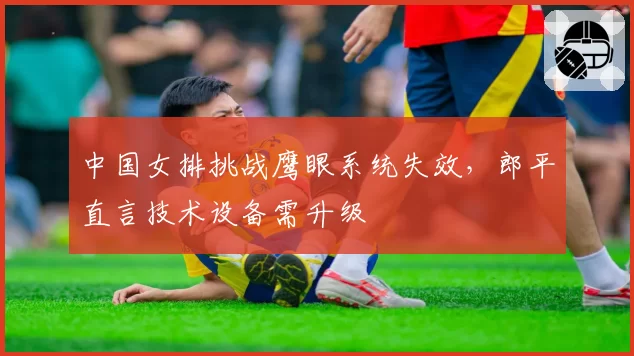 中国女排挑战鹰眼系统失效，郎平直言技术设备需升级