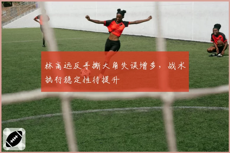 林高远反手撕大角失误增多,战术执行稳定性待提升