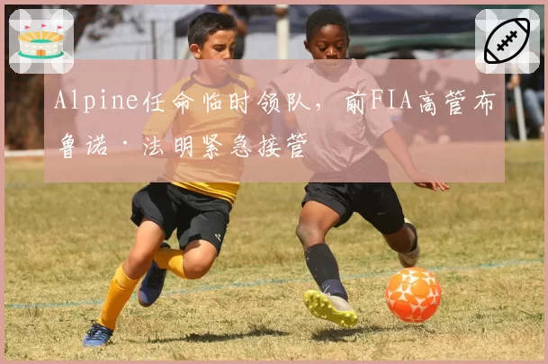 Alpine任命临时领队,前FIA高管布鲁诺·法明紧急接管